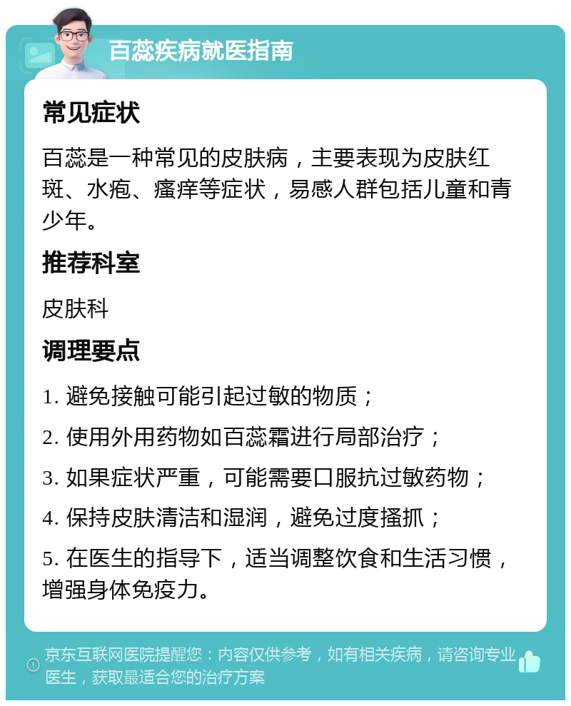 百蕊疾病就医指南 常见症状 百蕊是一种常见的皮肤病，主要表现为皮肤红斑、水疱、瘙痒等症状，易感人群包括儿童和青少年。 推荐科室 皮肤科 调理要点 1. 避免接触可能引起过敏的物质； 2. 使用外用药物如百蕊霜进行局部治疗； 3. 如果症状严重，可能需要口服抗过敏药物； 4. 保持皮肤清洁和湿润，避免过度搔抓； 5. 在医生的指导下，适当调整饮食和生活习惯，增强身体免疫力。