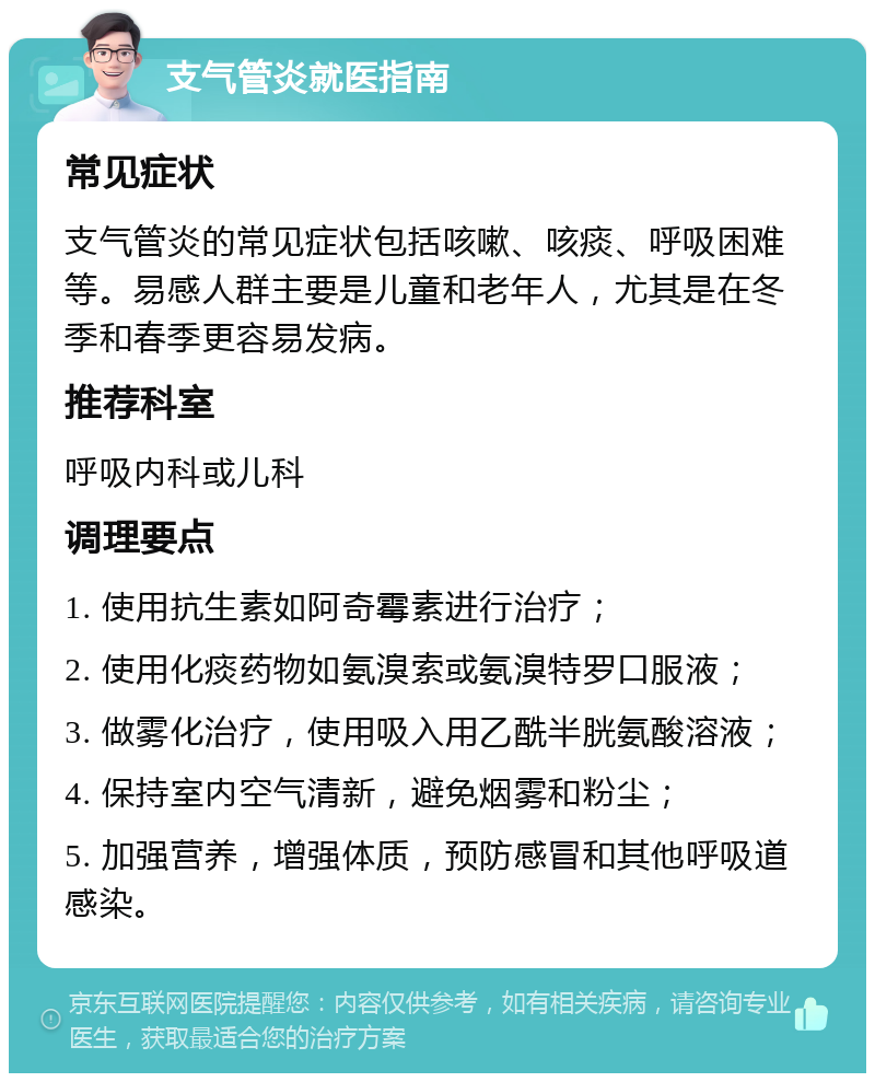 支气管炎就医指南 常见症状 支气管炎的常见症状包括咳嗽、咳痰、呼吸困难等。易感人群主要是儿童和老年人，尤其是在冬季和春季更容易发病。 推荐科室 呼吸内科或儿科 调理要点 1. 使用抗生素如阿奇霉素进行治疗； 2. 使用化痰药物如氨溴索或氨溴特罗口服液； 3. 做雾化治疗，使用吸入用乙酰半胱氨酸溶液； 4. 保持室内空气清新，避免烟雾和粉尘； 5. 加强营养，增强体质，预防感冒和其他呼吸道感染。