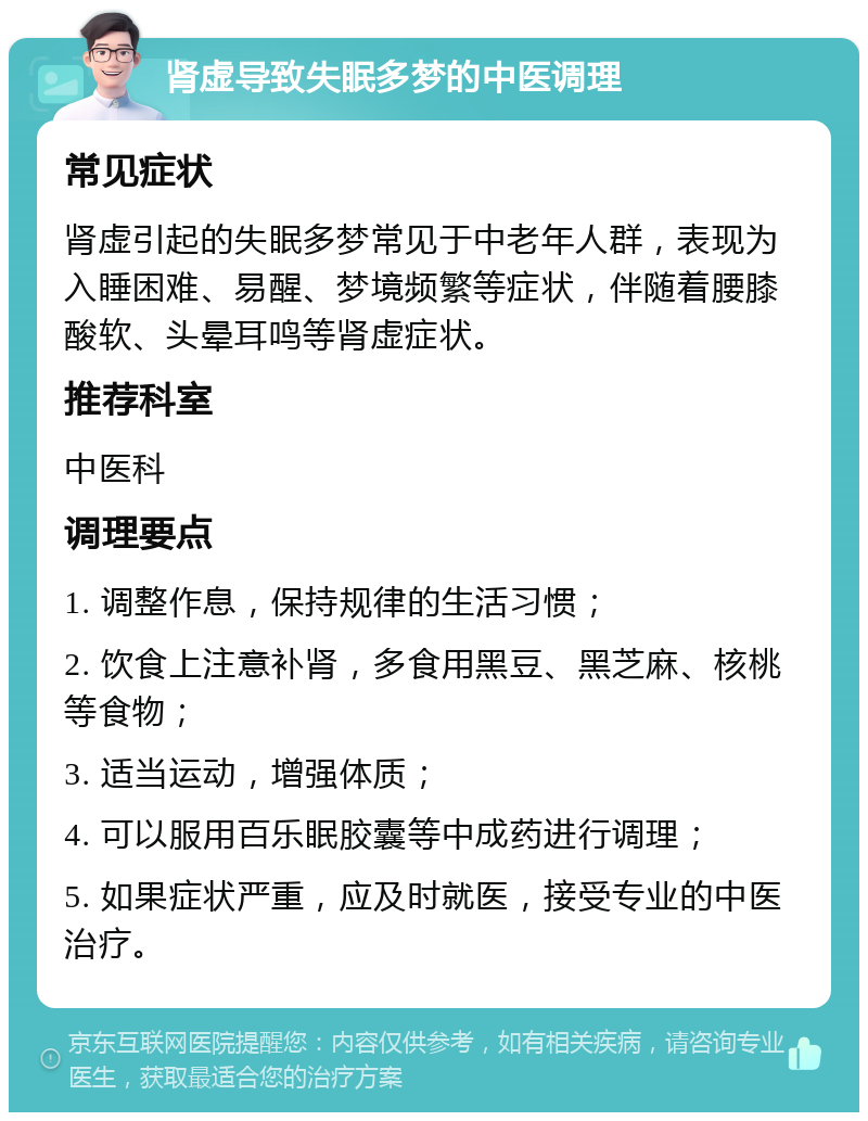 肾虚导致失眠多梦的中医调理 常见症状 肾虚引起的失眠多梦常见于中老年人群，表现为入睡困难、易醒、梦境频繁等症状，伴随着腰膝酸软、头晕耳鸣等肾虚症状。 推荐科室 中医科 调理要点 1. 调整作息，保持规律的生活习惯； 2. 饮食上注意补肾，多食用黑豆、黑芝麻、核桃等食物； 3. 适当运动，增强体质； 4. 可以服用百乐眠胶囊等中成药进行调理； 5. 如果症状严重，应及时就医，接受专业的中医治疗。