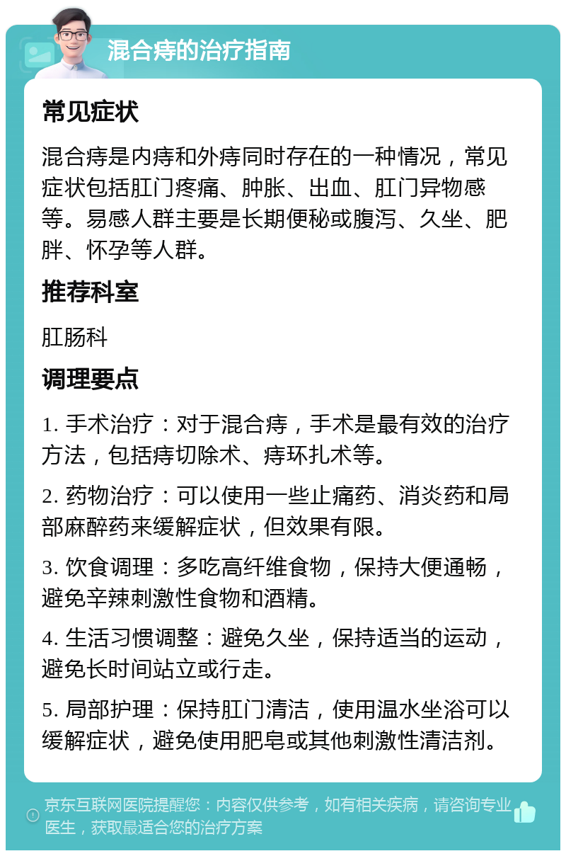 混合痔的治疗指南 常见症状 混合痔是内痔和外痔同时存在的一种情况，常见症状包括肛门疼痛、肿胀、出血、肛门异物感等。易感人群主要是长期便秘或腹泻、久坐、肥胖、怀孕等人群。 推荐科室 肛肠科 调理要点 1. 手术治疗：对于混合痔，手术是最有效的治疗方法，包括痔切除术、痔环扎术等。 2. 药物治疗：可以使用一些止痛药、消炎药和局部麻醉药来缓解症状，但效果有限。 3. 饮食调理：多吃高纤维食物，保持大便通畅，避免辛辣刺激性食物和酒精。 4. 生活习惯调整：避免久坐，保持适当的运动，避免长时间站立或行走。 5. 局部护理：保持肛门清洁，使用温水坐浴可以缓解症状，避免使用肥皂或其他刺激性清洁剂。