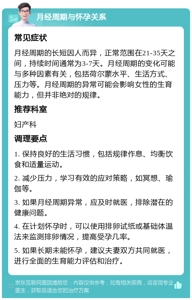 月经周期与怀孕关系 常见症状 月经周期的长短因人而异，正常范围在21-35天之间，持续时间通常为3-7天。月经周期的变化可能与多种因素有关，包括荷尔蒙水平、生活方式、压力等。月经周期的异常可能会影响女性的生育能力，但并非绝对的规律。 推荐科室 妇产科 调理要点 1. 保持良好的生活习惯，包括规律作息、均衡饮食和适量运动。 2. 减少压力，学习有效的应对策略，如冥想、瑜伽等。 3. 如果月经周期异常，应及时就医，排除潜在的健康问题。 4. 在计划怀孕时，可以使用排卵试纸或基础体温法来监测排卵情况，提高受孕几率。 5. 如果长期未能怀孕，建议夫妻双方共同就医，进行全面的生育能力评估和治疗。