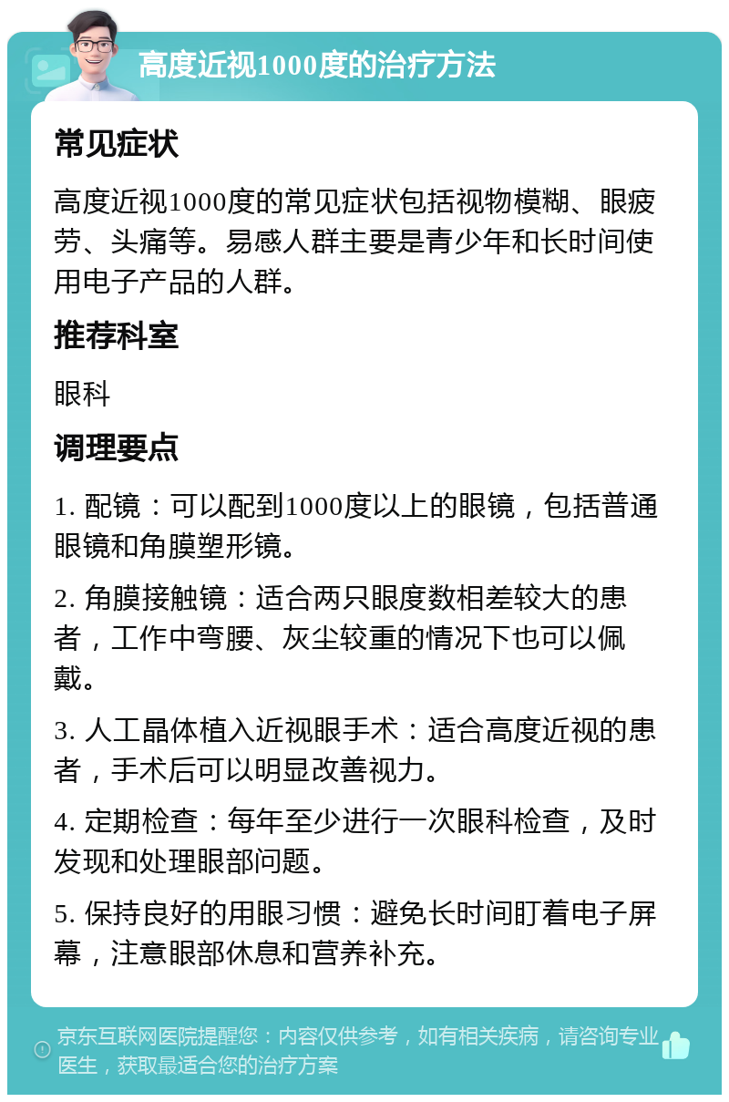 高度近视1000度的治疗方法 常见症状 高度近视1000度的常见症状包括视物模糊、眼疲劳、头痛等。易感人群主要是青少年和长时间使用电子产品的人群。 推荐科室 眼科 调理要点 1. 配镜：可以配到1000度以上的眼镜，包括普通眼镜和角膜塑形镜。 2. 角膜接触镜：适合两只眼度数相差较大的患者，工作中弯腰、灰尘较重的情况下也可以佩戴。 3. 人工晶体植入近视眼手术：适合高度近视的患者，手术后可以明显改善视力。 4. 定期检查：每年至少进行一次眼科检查，及时发现和处理眼部问题。 5. 保持良好的用眼习惯：避免长时间盯着电子屏幕，注意眼部休息和营养补充。