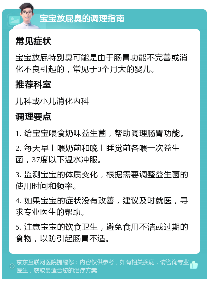 宝宝放屁臭的调理指南 常见症状 宝宝放屁特别臭可能是由于肠胃功能不完善或消化不良引起的，常见于3个月大的婴儿。 推荐科室 儿科或小儿消化内科 调理要点 1. 给宝宝喂食奶味益生菌，帮助调理肠胃功能。 2. 每天早上喂奶前和晚上睡觉前各喂一次益生菌，37度以下温水冲服。 3. 监测宝宝的体质变化，根据需要调整益生菌的使用时间和频率。 4. 如果宝宝的症状没有改善，建议及时就医，寻求专业医生的帮助。 5. 注意宝宝的饮食卫生，避免食用不洁或过期的食物，以防引起肠胃不适。