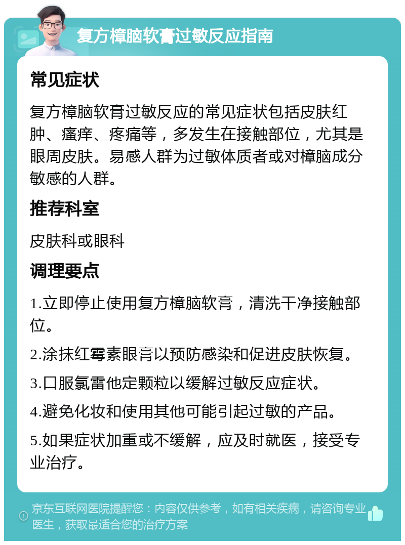 复方樟脑软膏过敏反应指南 常见症状 复方樟脑软膏过敏反应的常见症状包括皮肤红肿、瘙痒、疼痛等，多发生在接触部位，尤其是眼周皮肤。易感人群为过敏体质者或对樟脑成分敏感的人群。 推荐科室 皮肤科或眼科 调理要点 1.立即停止使用复方樟脑软膏，清洗干净接触部位。 2.涂抹红霉素眼膏以预防感染和促进皮肤恢复。 3.口服氯雷他定颗粒以缓解过敏反应症状。 4.避免化妆和使用其他可能引起过敏的产品。 5.如果症状加重或不缓解，应及时就医，接受专业治疗。