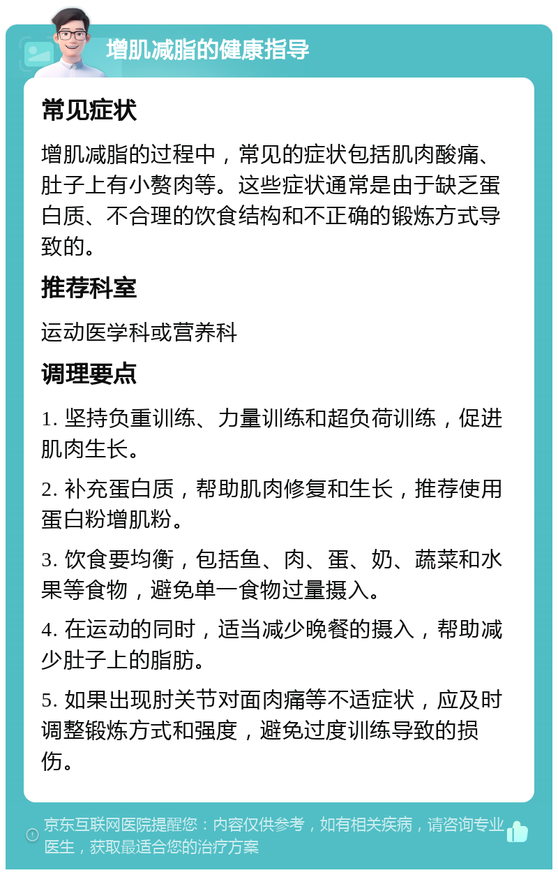 增肌减脂的健康指导 常见症状 增肌减脂的过程中，常见的症状包括肌肉酸痛、肚子上有小赘肉等。这些症状通常是由于缺乏蛋白质、不合理的饮食结构和不正确的锻炼方式导致的。 推荐科室 运动医学科或营养科 调理要点 1. 坚持负重训练、力量训练和超负荷训练，促进肌肉生长。 2. 补充蛋白质，帮助肌肉修复和生长，推荐使用蛋白粉增肌粉。 3. 饮食要均衡，包括鱼、肉、蛋、奶、蔬菜和水果等食物，避免单一食物过量摄入。 4. 在运动的同时，适当减少晚餐的摄入，帮助减少肚子上的脂肪。 5. 如果出现肘关节对面肉痛等不适症状，应及时调整锻炼方式和强度，避免过度训练导致的损伤。