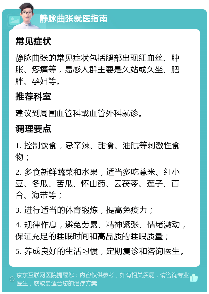 静脉曲张就医指南 常见症状 静脉曲张的常见症状包括腿部出现红血丝、肿胀、疼痛等，易感人群主要是久站或久坐、肥胖、孕妇等。 推荐科室 建议到周围血管科或血管外科就诊。 调理要点 1. 控制饮食，忌辛辣、甜食、油腻等刺激性食物； 2. 多食新鲜蔬菜和水果，适当多吃薏米、红小豆、冬瓜、苦瓜、怀山药、云茯苓、莲子、百合、海带等； 3. 进行适当的体育锻炼，提高免疫力； 4. 规律作息，避免劳累、精神紧张、情绪激动，保证充足的睡眠时间和高品质的睡眠质量； 5. 养成良好的生活习惯，定期复诊和咨询医生。