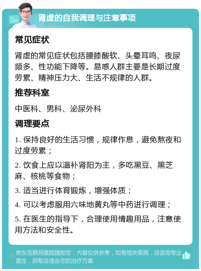 肾虚的自我调理与注意事项 常见症状 肾虚的常见症状包括腰膝酸软、头晕耳鸣、夜尿频多、性功能下降等。易感人群主要是长期过度劳累、精神压力大、生活不规律的人群。 推荐科室 中医科、男科、泌尿外科 调理要点 1. 保持良好的生活习惯，规律作息，避免熬夜和过度劳累； 2. 饮食上应以温补肾阳为主，多吃黑豆、黑芝麻、核桃等食物； 3. 适当进行体育锻炼，增强体质； 4. 可以考虑服用六味地黄丸等中药进行调理； 5. 在医生的指导下，合理使用情趣用品，注意使用方法和安全性。