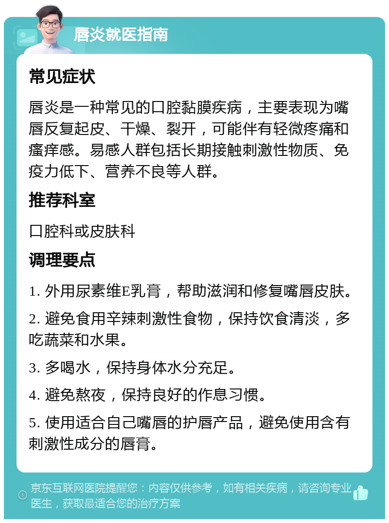 唇炎就医指南 常见症状 唇炎是一种常见的口腔黏膜疾病，主要表现为嘴唇反复起皮、干燥、裂开，可能伴有轻微疼痛和瘙痒感。易感人群包括长期接触刺激性物质、免疫力低下、营养不良等人群。 推荐科室 口腔科或皮肤科 调理要点 1. 外用尿素维E乳膏，帮助滋润和修复嘴唇皮肤。 2. 避免食用辛辣刺激性食物，保持饮食清淡，多吃蔬菜和水果。 3. 多喝水，保持身体水分充足。 4. 避免熬夜，保持良好的作息习惯。 5. 使用适合自己嘴唇的护唇产品，避免使用含有刺激性成分的唇膏。