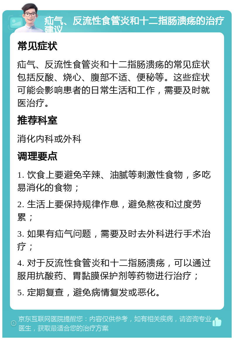 疝气、反流性食管炎和十二指肠溃疡的治疗建议 常见症状 疝气、反流性食管炎和十二指肠溃疡的常见症状包括反酸、烧心、腹部不适、便秘等。这些症状可能会影响患者的日常生活和工作，需要及时就医治疗。 推荐科室 消化内科或外科 调理要点 1. 饮食上要避免辛辣、油腻等刺激性食物，多吃易消化的食物； 2. 生活上要保持规律作息，避免熬夜和过度劳累； 3. 如果有疝气问题，需要及时去外科进行手术治疗； 4. 对于反流性食管炎和十二指肠溃疡，可以通过服用抗酸药、胃黏膜保护剂等药物进行治疗； 5. 定期复查，避免病情复发或恶化。