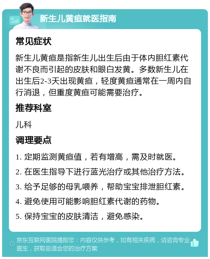 新生儿黄疸就医指南 常见症状 新生儿黄疸是指新生儿出生后由于体内胆红素代谢不良而引起的皮肤和眼白发黄。多数新生儿在出生后2-3天出现黄疸，轻度黄疸通常在一周内自行消退，但重度黄疸可能需要治疗。 推荐科室 儿科 调理要点 1. 定期监测黄疸值，若有增高，需及时就医。 2. 在医生指导下进行蓝光治疗或其他治疗方法。 3. 给予足够的母乳喂养，帮助宝宝排泄胆红素。 4. 避免使用可能影响胆红素代谢的药物。 5. 保持宝宝的皮肤清洁，避免感染。