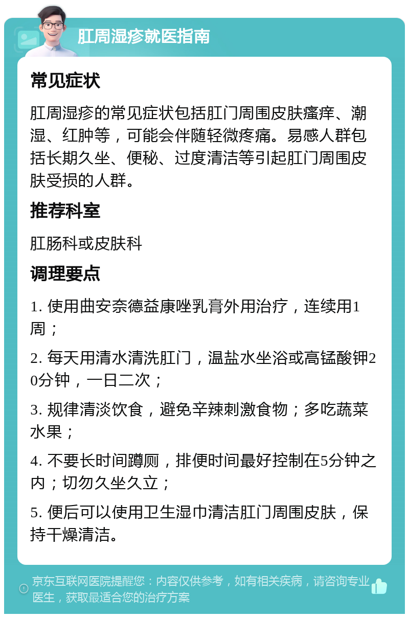 肛周湿疹就医指南 常见症状 肛周湿疹的常见症状包括肛门周围皮肤瘙痒、潮湿、红肿等，可能会伴随轻微疼痛。易感人群包括长期久坐、便秘、过度清洁等引起肛门周围皮肤受损的人群。 推荐科室 肛肠科或皮肤科 调理要点 1. 使用曲安奈德益康唑乳膏外用治疗，连续用1周； 2. 每天用清水清洗肛门，温盐水坐浴或高锰酸钾20分钟，一日二次； 3. 规律清淡饮食，避免辛辣刺激食物；多吃蔬菜水果； 4. 不要长时间蹲厕，排便时间最好控制在5分钟之内；切勿久坐久立； 5. 便后可以使用卫生湿巾清洁肛门周围皮肤，保持干燥清洁。