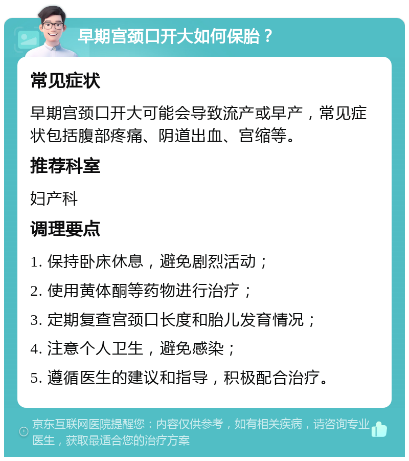 早期宫颈口开大如何保胎？ 常见症状 早期宫颈口开大可能会导致流产或早产，常见症状包括腹部疼痛、阴道出血、宫缩等。 推荐科室 妇产科 调理要点 1. 保持卧床休息，避免剧烈活动； 2. 使用黄体酮等药物进行治疗； 3. 定期复查宫颈口长度和胎儿发育情况； 4. 注意个人卫生，避免感染； 5. 遵循医生的建议和指导，积极配合治疗。