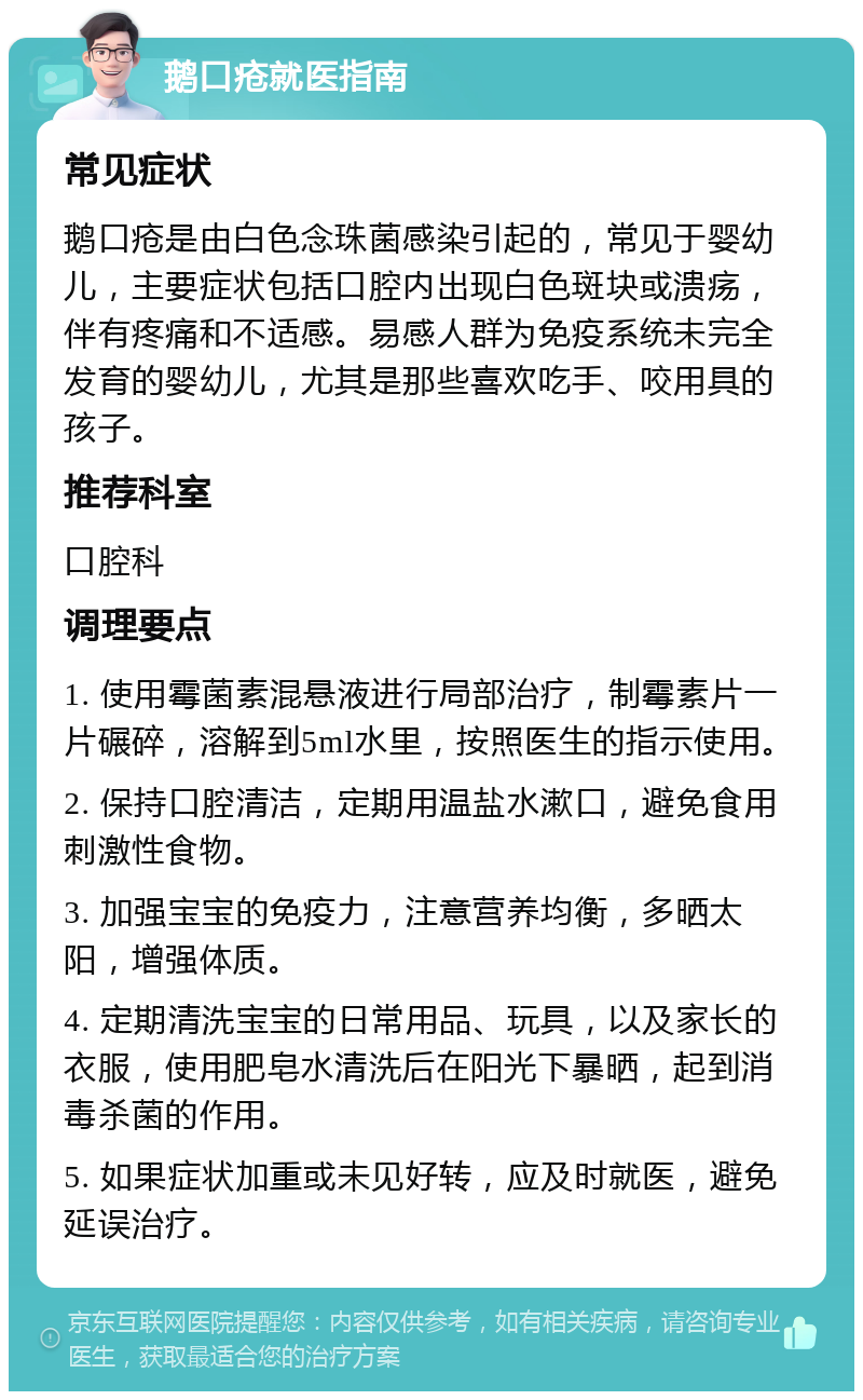 鹅口疮就医指南 常见症状 鹅口疮是由白色念珠菌感染引起的，常见于婴幼儿，主要症状包括口腔内出现白色斑块或溃疡，伴有疼痛和不适感。易感人群为免疫系统未完全发育的婴幼儿，尤其是那些喜欢吃手、咬用具的孩子。 推荐科室 口腔科 调理要点 1. 使用霉菌素混悬液进行局部治疗，制霉素片一片碾碎，溶解到5ml水里，按照医生的指示使用。 2. 保持口腔清洁，定期用温盐水漱口，避免食用刺激性食物。 3. 加强宝宝的免疫力，注意营养均衡，多晒太阳，增强体质。 4. 定期清洗宝宝的日常用品、玩具，以及家长的衣服，使用肥皂水清洗后在阳光下暴晒，起到消毒杀菌的作用。 5. 如果症状加重或未见好转，应及时就医，避免延误治疗。