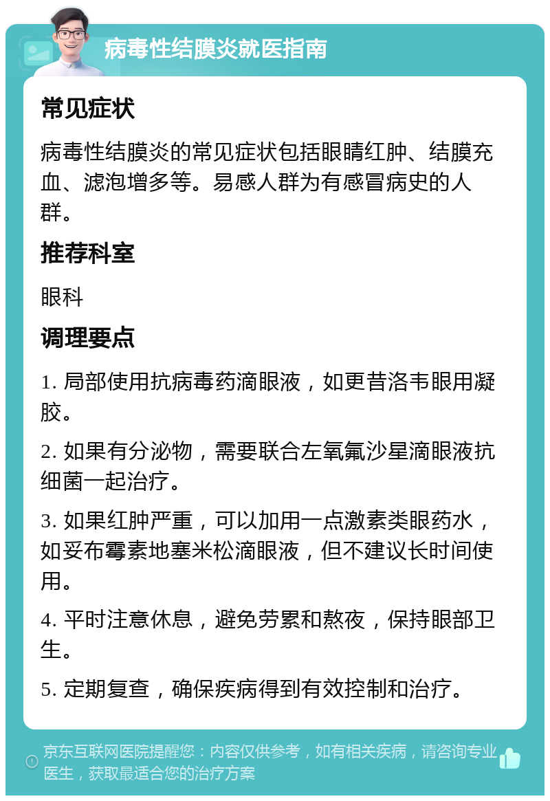 病毒性结膜炎就医指南 常见症状 病毒性结膜炎的常见症状包括眼睛红肿、结膜充血、滤泡增多等。易感人群为有感冒病史的人群。 推荐科室 眼科 调理要点 1. 局部使用抗病毒药滴眼液，如更昔洛韦眼用凝胶。 2. 如果有分泌物，需要联合左氧氟沙星滴眼液抗细菌一起治疗。 3. 如果红肿严重，可以加用一点激素类眼药水，如妥布霉素地塞米松滴眼液，但不建议长时间使用。 4. 平时注意休息，避免劳累和熬夜，保持眼部卫生。 5. 定期复查，确保疾病得到有效控制和治疗。