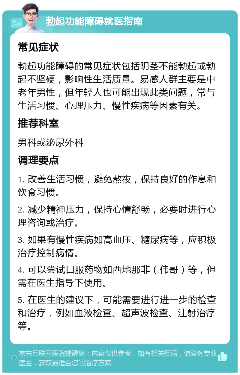 勃起功能障碍就医指南 常见症状 勃起功能障碍的常见症状包括阴茎不能勃起或勃起不坚硬，影响性生活质量。易感人群主要是中老年男性，但年轻人也可能出现此类问题，常与生活习惯、心理压力、慢性疾病等因素有关。 推荐科室 男科或泌尿外科 调理要点 1. 改善生活习惯，避免熬夜，保持良好的作息和饮食习惯。 2. 减少精神压力，保持心情舒畅，必要时进行心理咨询或治疗。 3. 如果有慢性疾病如高血压、糖尿病等，应积极治疗控制病情。 4. 可以尝试口服药物如西地那非（伟哥）等，但需在医生指导下使用。 5. 在医生的建议下，可能需要进行进一步的检查和治疗，例如血液检查、超声波检查、注射治疗等。