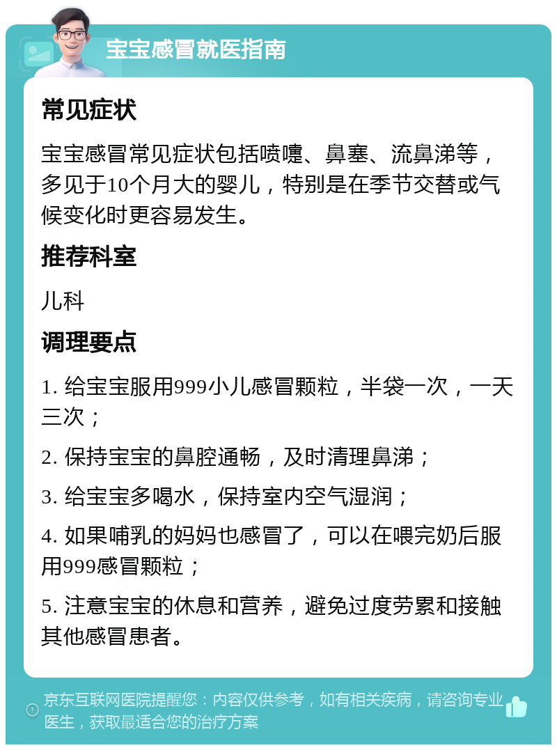 宝宝感冒就医指南 常见症状 宝宝感冒常见症状包括喷嚏、鼻塞、流鼻涕等，多见于10个月大的婴儿，特别是在季节交替或气候变化时更容易发生。 推荐科室 儿科 调理要点 1. 给宝宝服用999小儿感冒颗粒，半袋一次，一天三次； 2. 保持宝宝的鼻腔通畅，及时清理鼻涕； 3. 给宝宝多喝水，保持室内空气湿润； 4. 如果哺乳的妈妈也感冒了，可以在喂完奶后服用999感冒颗粒； 5. 注意宝宝的休息和营养，避免过度劳累和接触其他感冒患者。