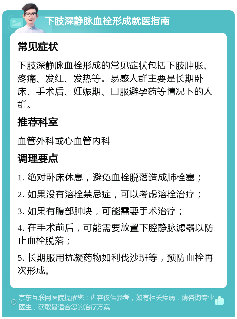 下肢深静脉血栓形成就医指南 常见症状 下肢深静脉血栓形成的常见症状包括下肢肿胀、疼痛、发红、发热等。易感人群主要是长期卧床、手术后、妊娠期、口服避孕药等情况下的人群。 推荐科室 血管外科或心血管内科 调理要点 1. 绝对卧床休息，避免血栓脱落造成肺栓塞； 2. 如果没有溶栓禁忌症，可以考虑溶栓治疗； 3. 如果有腹部肿块，可能需要手术治疗； 4. 在手术前后，可能需要放置下腔静脉滤器以防止血栓脱落； 5. 长期服用抗凝药物如利伐沙班等，预防血栓再次形成。