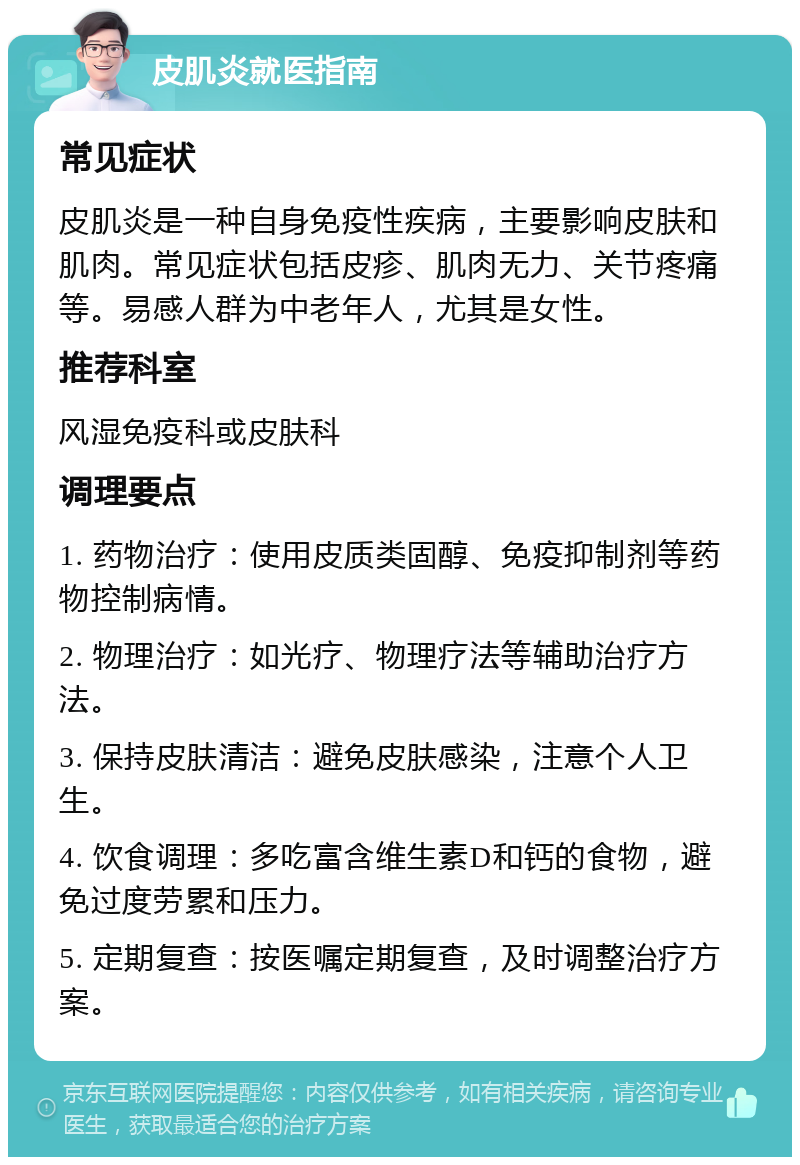 皮肌炎就医指南 常见症状 皮肌炎是一种自身免疫性疾病，主要影响皮肤和肌肉。常见症状包括皮疹、肌肉无力、关节疼痛等。易感人群为中老年人，尤其是女性。 推荐科室 风湿免疫科或皮肤科 调理要点 1. 药物治疗：使用皮质类固醇、免疫抑制剂等药物控制病情。 2. 物理治疗：如光疗、物理疗法等辅助治疗方法。 3. 保持皮肤清洁：避免皮肤感染，注意个人卫生。 4. 饮食调理：多吃富含维生素D和钙的食物，避免过度劳累和压力。 5. 定期复查：按医嘱定期复查，及时调整治疗方案。