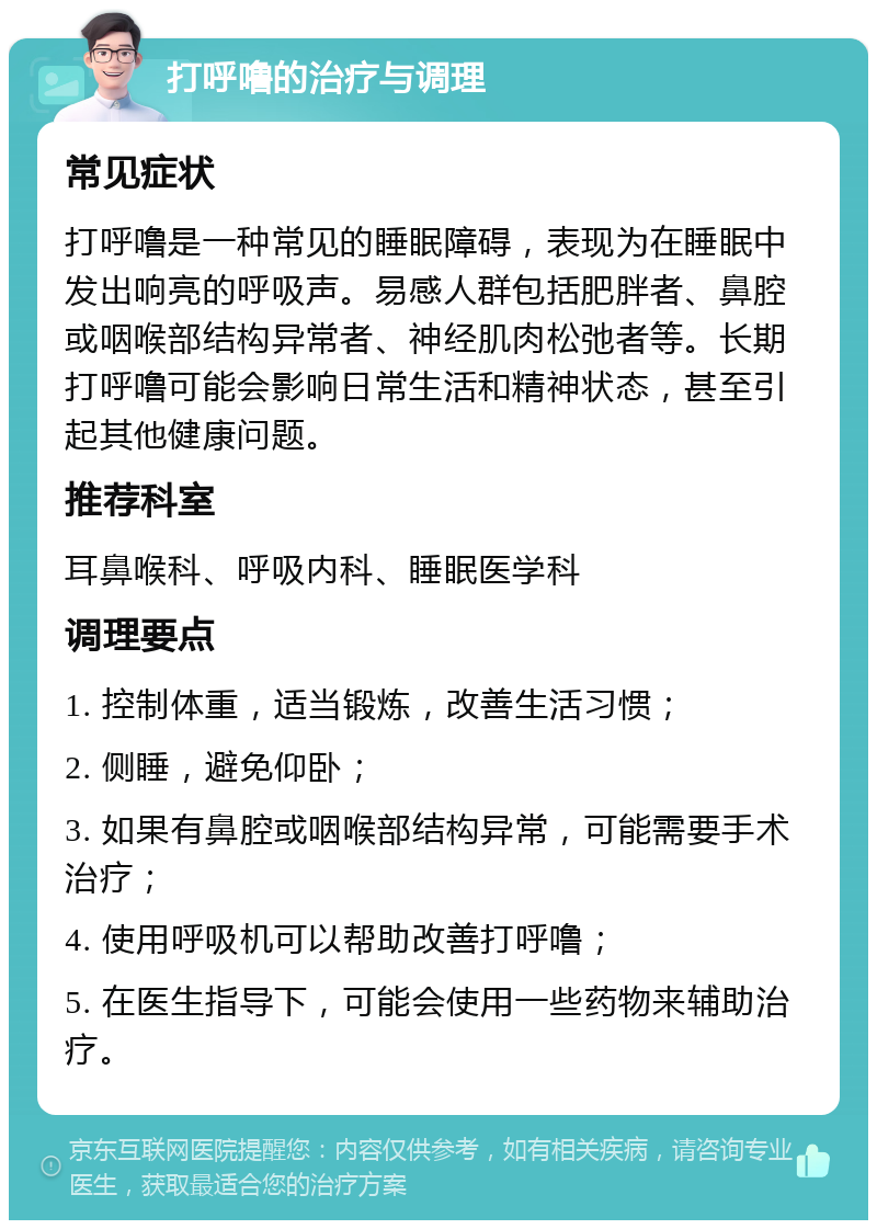 打呼噜的治疗与调理 常见症状 打呼噜是一种常见的睡眠障碍，表现为在睡眠中发出响亮的呼吸声。易感人群包括肥胖者、鼻腔或咽喉部结构异常者、神经肌肉松弛者等。长期打呼噜可能会影响日常生活和精神状态，甚至引起其他健康问题。 推荐科室 耳鼻喉科、呼吸内科、睡眠医学科 调理要点 1. 控制体重，适当锻炼，改善生活习惯； 2. 侧睡，避免仰卧； 3. 如果有鼻腔或咽喉部结构异常，可能需要手术治疗； 4. 使用呼吸机可以帮助改善打呼噜； 5. 在医生指导下，可能会使用一些药物来辅助治疗。