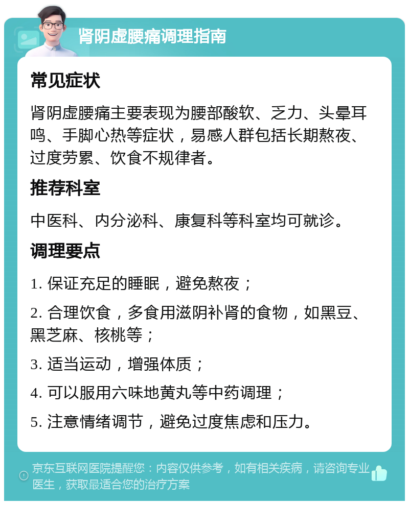 肾阴虚腰痛调理指南 常见症状 肾阴虚腰痛主要表现为腰部酸软、乏力、头晕耳鸣、手脚心热等症状，易感人群包括长期熬夜、过度劳累、饮食不规律者。 推荐科室 中医科、内分泌科、康复科等科室均可就诊。 调理要点 1. 保证充足的睡眠，避免熬夜； 2. 合理饮食，多食用滋阴补肾的食物，如黑豆、黑芝麻、核桃等； 3. 适当运动，增强体质； 4. 可以服用六味地黄丸等中药调理； 5. 注意情绪调节，避免过度焦虑和压力。