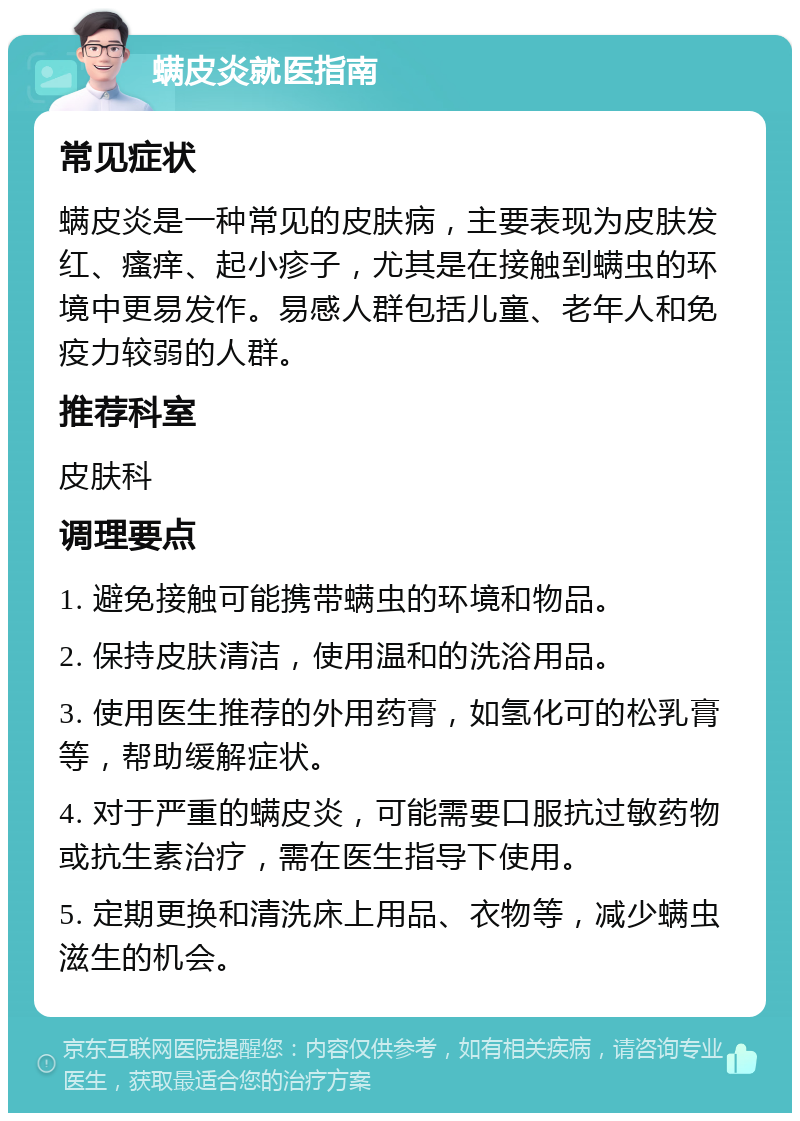 螨皮炎就医指南 常见症状 螨皮炎是一种常见的皮肤病，主要表现为皮肤发红、瘙痒、起小疹子，尤其是在接触到螨虫的环境中更易发作。易感人群包括儿童、老年人和免疫力较弱的人群。 推荐科室 皮肤科 调理要点 1. 避免接触可能携带螨虫的环境和物品。 2. 保持皮肤清洁，使用温和的洗浴用品。 3. 使用医生推荐的外用药膏，如氢化可的松乳膏等，帮助缓解症状。 4. 对于严重的螨皮炎，可能需要口服抗过敏药物或抗生素治疗，需在医生指导下使用。 5. 定期更换和清洗床上用品、衣物等，减少螨虫滋生的机会。