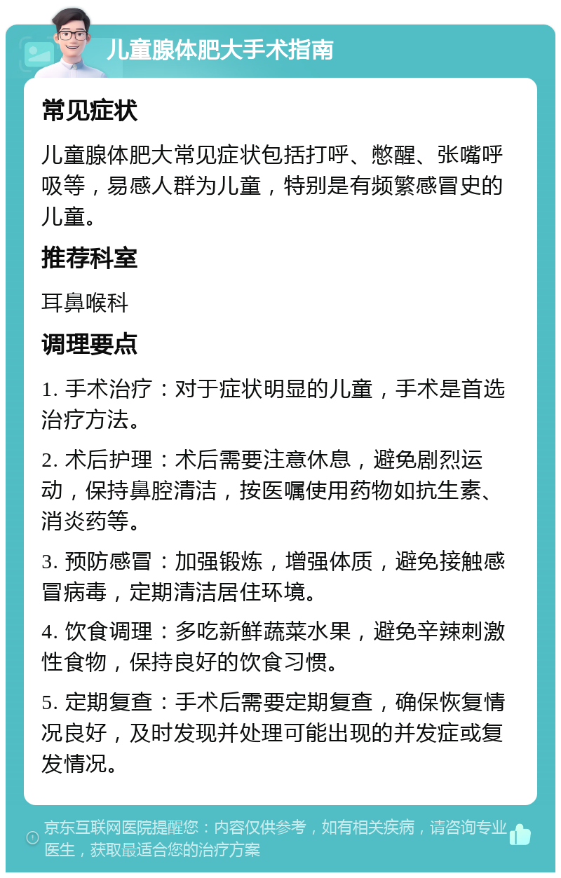 儿童腺体肥大手术指南 常见症状 儿童腺体肥大常见症状包括打呼、憋醒、张嘴呼吸等，易感人群为儿童，特别是有频繁感冒史的儿童。 推荐科室 耳鼻喉科 调理要点 1. 手术治疗：对于症状明显的儿童，手术是首选治疗方法。 2. 术后护理：术后需要注意休息，避免剧烈运动，保持鼻腔清洁，按医嘱使用药物如抗生素、消炎药等。 3. 预防感冒：加强锻炼，增强体质，避免接触感冒病毒，定期清洁居住环境。 4. 饮食调理：多吃新鲜蔬菜水果，避免辛辣刺激性食物，保持良好的饮食习惯。 5. 定期复查：手术后需要定期复查，确保恢复情况良好，及时发现并处理可能出现的并发症或复发情况。