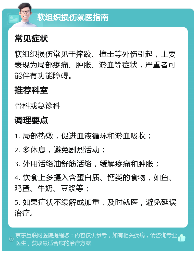 软组织损伤就医指南 常见症状 软组织损伤常见于摔跤、撞击等外伤引起，主要表现为局部疼痛、肿胀、淤血等症状，严重者可能伴有功能障碍。 推荐科室 骨科或急诊科 调理要点 1. 局部热敷，促进血液循环和淤血吸收； 2. 多休息，避免剧烈活动； 3. 外用活络油舒筋活络，缓解疼痛和肿胀； 4. 饮食上多摄入含蛋白质、钙类的食物，如鱼、鸡蛋、牛奶、豆浆等； 5. 如果症状不缓解或加重，及时就医，避免延误治疗。