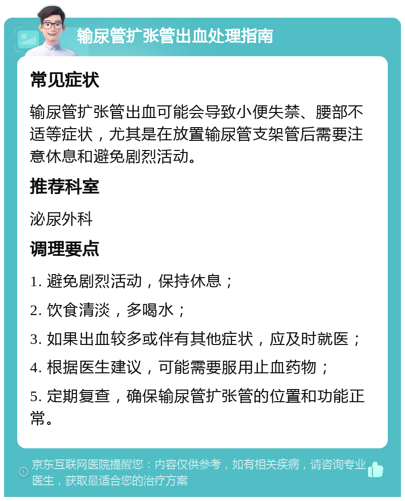 输尿管扩张管出血处理指南 常见症状 输尿管扩张管出血可能会导致小便失禁、腰部不适等症状，尤其是在放置输尿管支架管后需要注意休息和避免剧烈活动。 推荐科室 泌尿外科 调理要点 1. 避免剧烈活动，保持休息； 2. 饮食清淡，多喝水； 3. 如果出血较多或伴有其他症状，应及时就医； 4. 根据医生建议，可能需要服用止血药物； 5. 定期复查，确保输尿管扩张管的位置和功能正常。