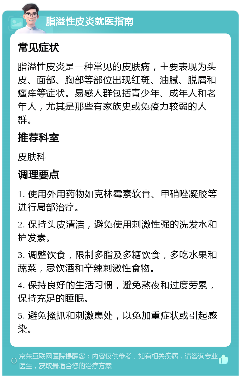 脂溢性皮炎就医指南 常见症状 脂溢性皮炎是一种常见的皮肤病，主要表现为头皮、面部、胸部等部位出现红斑、油腻、脱屑和瘙痒等症状。易感人群包括青少年、成年人和老年人，尤其是那些有家族史或免疫力较弱的人群。 推荐科室 皮肤科 调理要点 1. 使用外用药物如克林霉素软膏、甲硝唑凝胶等进行局部治疗。 2. 保持头皮清洁，避免使用刺激性强的洗发水和护发素。 3. 调整饮食，限制多脂及多糖饮食，多吃水果和蔬菜，忌饮酒和辛辣刺激性食物。 4. 保持良好的生活习惯，避免熬夜和过度劳累，保持充足的睡眠。 5. 避免搔抓和刺激患处，以免加重症状或引起感染。