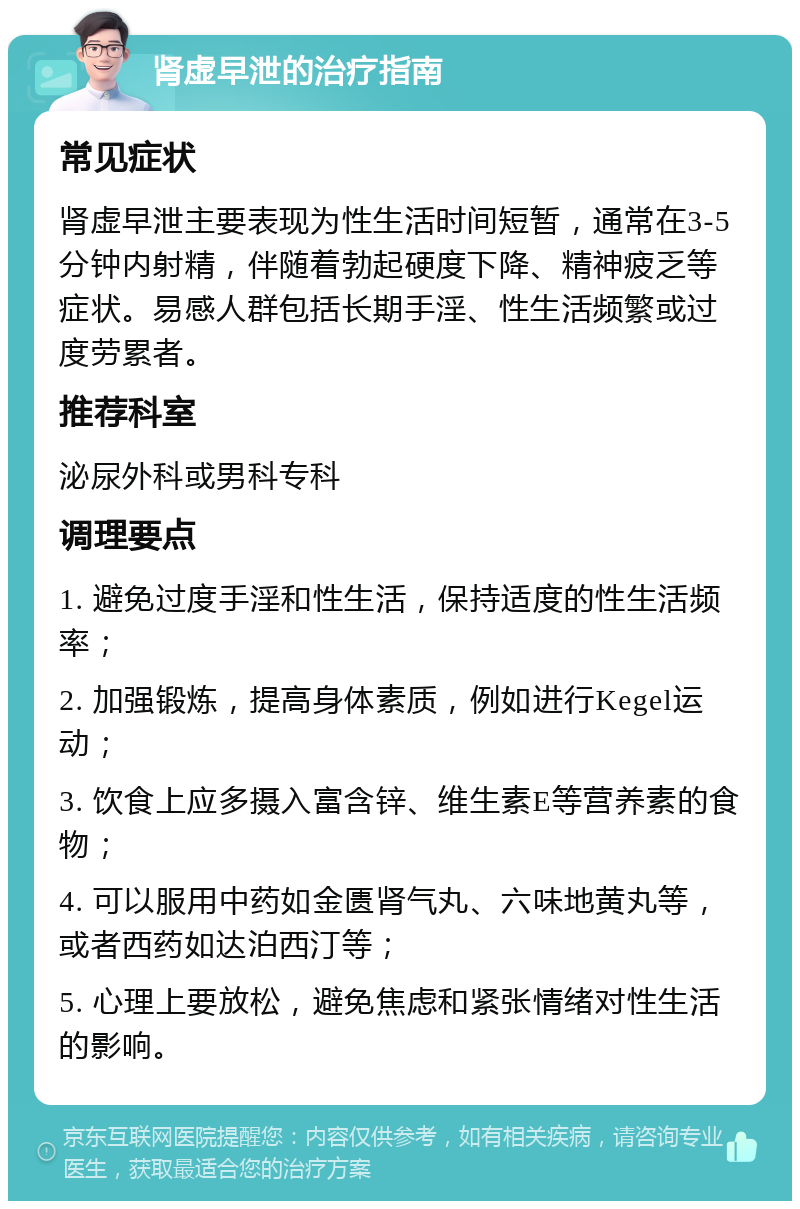 肾虚早泄的治疗指南 常见症状 肾虚早泄主要表现为性生活时间短暂，通常在3-5分钟内射精，伴随着勃起硬度下降、精神疲乏等症状。易感人群包括长期手淫、性生活频繁或过度劳累者。 推荐科室 泌尿外科或男科专科 调理要点 1. 避免过度手淫和性生活，保持适度的性生活频率； 2. 加强锻炼，提高身体素质，例如进行Kegel运动； 3. 饮食上应多摄入富含锌、维生素E等营养素的食物； 4. 可以服用中药如金匮肾气丸、六味地黄丸等，或者西药如达泊西汀等； 5. 心理上要放松，避免焦虑和紧张情绪对性生活的影响。