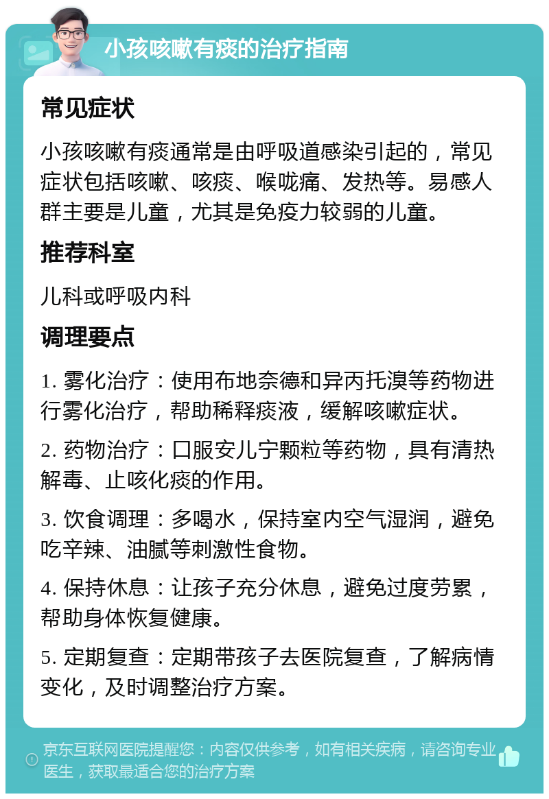 小孩咳嗽有痰的治疗指南 常见症状 小孩咳嗽有痰通常是由呼吸道感染引起的，常见症状包括咳嗽、咳痰、喉咙痛、发热等。易感人群主要是儿童，尤其是免疫力较弱的儿童。 推荐科室 儿科或呼吸内科 调理要点 1. 雾化治疗：使用布地奈德和异丙托溴等药物进行雾化治疗，帮助稀释痰液，缓解咳嗽症状。 2. 药物治疗：口服安儿宁颗粒等药物，具有清热解毒、止咳化痰的作用。 3. 饮食调理：多喝水，保持室内空气湿润，避免吃辛辣、油腻等刺激性食物。 4. 保持休息：让孩子充分休息，避免过度劳累，帮助身体恢复健康。 5. 定期复查：定期带孩子去医院复查，了解病情变化，及时调整治疗方案。