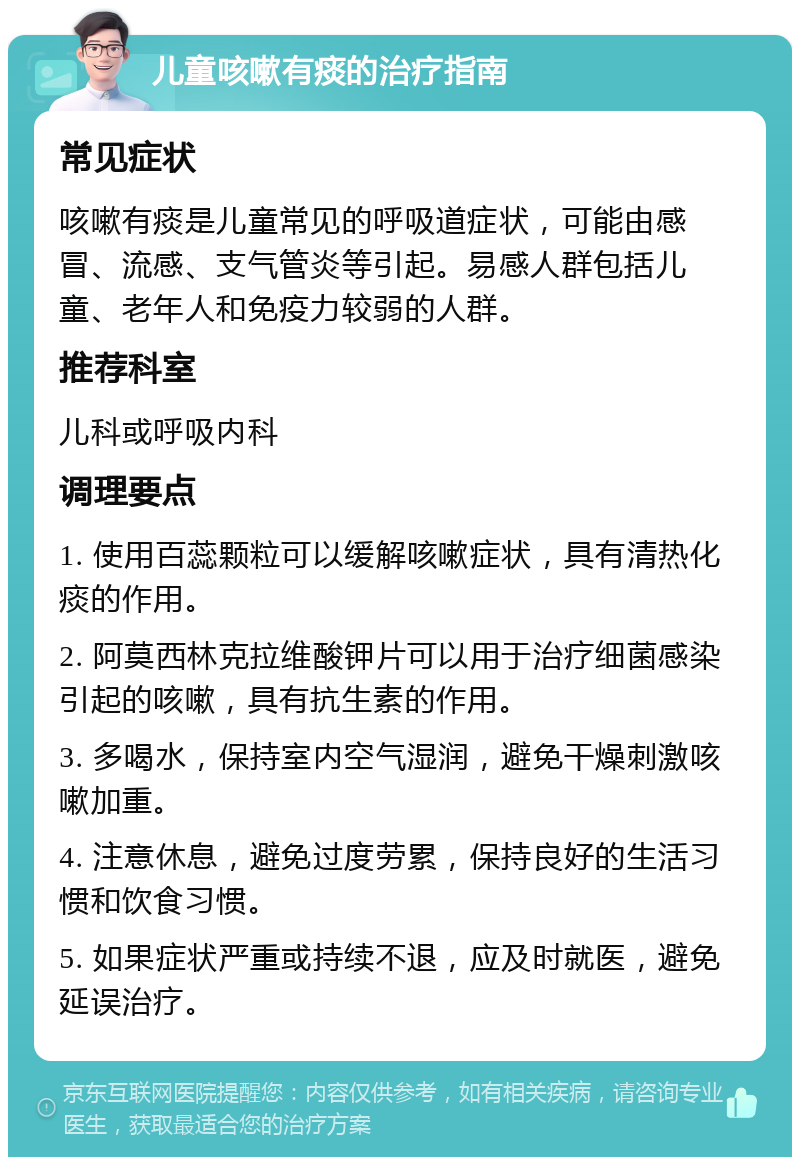 儿童咳嗽有痰的治疗指南 常见症状 咳嗽有痰是儿童常见的呼吸道症状，可能由感冒、流感、支气管炎等引起。易感人群包括儿童、老年人和免疫力较弱的人群。 推荐科室 儿科或呼吸内科 调理要点 1. 使用百蕊颗粒可以缓解咳嗽症状，具有清热化痰的作用。 2. 阿莫西林克拉维酸钾片可以用于治疗细菌感染引起的咳嗽，具有抗生素的作用。 3. 多喝水，保持室内空气湿润，避免干燥刺激咳嗽加重。 4. 注意休息，避免过度劳累，保持良好的生活习惯和饮食习惯。 5. 如果症状严重或持续不退，应及时就医，避免延误治疗。