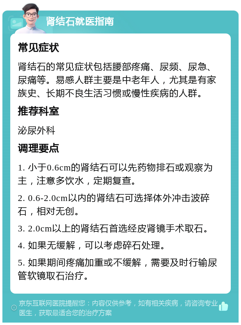 肾结石就医指南 常见症状 肾结石的常见症状包括腰部疼痛、尿频、尿急、尿痛等。易感人群主要是中老年人，尤其是有家族史、长期不良生活习惯或慢性疾病的人群。 推荐科室 泌尿外科 调理要点 1. 小于0.6cm的肾结石可以先药物排石或观察为主，注意多饮水，定期复查。 2. 0.6-2.0cm以内的肾结石可选择体外冲击波碎石，相对无创。 3. 2.0cm以上的肾结石首选经皮肾镜手术取石。 4. 如果无缓解，可以考虑碎石处理。 5. 如果期间疼痛加重或不缓解，需要及时行输尿管软镜取石治疗。