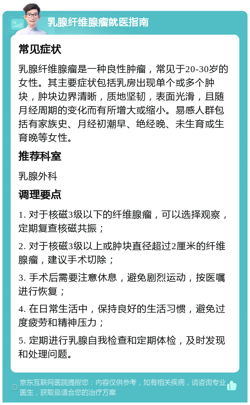 乳腺纤维腺瘤就医指南 常见症状 乳腺纤维腺瘤是一种良性肿瘤，常见于20-30岁的女性。其主要症状包括乳房出现单个或多个肿块，肿块边界清晰，质地坚韧，表面光滑，且随月经周期的变化而有所增大或缩小。易感人群包括有家族史、月经初潮早、绝经晚、未生育或生育晚等女性。 推荐科室 乳腺外科 调理要点 1. 对于核磁3级以下的纤维腺瘤，可以选择观察，定期复查核磁共振； 2. 对于核磁3级以上或肿块直径超过2厘米的纤维腺瘤，建议手术切除； 3. 手术后需要注意休息，避免剧烈运动，按医嘱进行恢复； 4. 在日常生活中，保持良好的生活习惯，避免过度疲劳和精神压力； 5. 定期进行乳腺自我检查和定期体检，及时发现和处理问题。