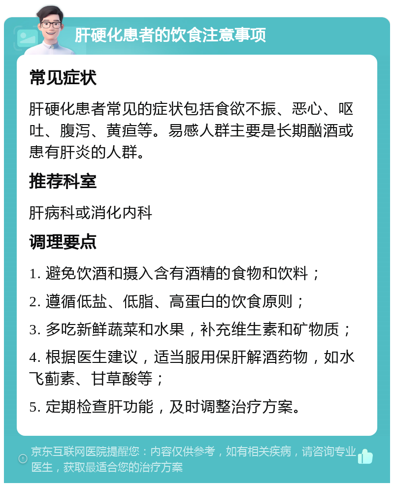 肝硬化患者的饮食注意事项 常见症状 肝硬化患者常见的症状包括食欲不振、恶心、呕吐、腹泻、黄疸等。易感人群主要是长期酗酒或患有肝炎的人群。 推荐科室 肝病科或消化内科 调理要点 1. 避免饮酒和摄入含有酒精的食物和饮料； 2. 遵循低盐、低脂、高蛋白的饮食原则； 3. 多吃新鲜蔬菜和水果，补充维生素和矿物质； 4. 根据医生建议，适当服用保肝解酒药物，如水飞蓟素、甘草酸等； 5. 定期检查肝功能，及时调整治疗方案。