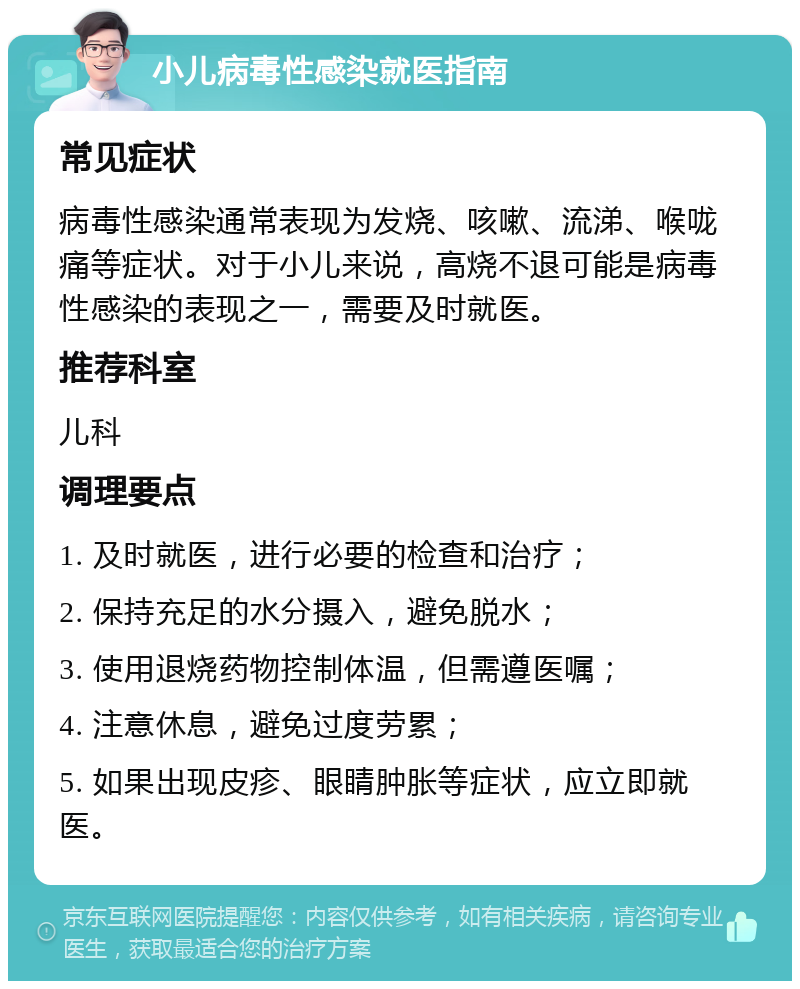 小儿病毒性感染就医指南 常见症状 病毒性感染通常表现为发烧、咳嗽、流涕、喉咙痛等症状。对于小儿来说，高烧不退可能是病毒性感染的表现之一，需要及时就医。 推荐科室 儿科 调理要点 1. 及时就医，进行必要的检查和治疗； 2. 保持充足的水分摄入，避免脱水； 3. 使用退烧药物控制体温，但需遵医嘱； 4. 注意休息，避免过度劳累； 5. 如果出现皮疹、眼睛肿胀等症状，应立即就医。