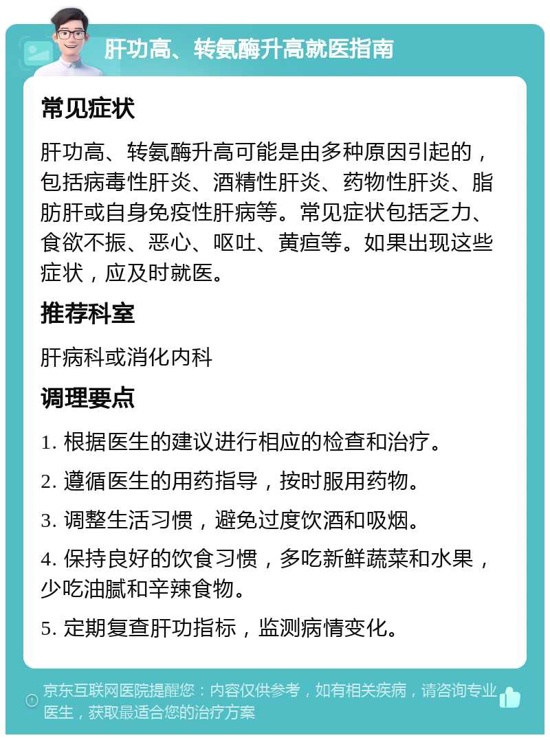 肝功高、转氨酶升高就医指南 常见症状 肝功高、转氨酶升高可能是由多种原因引起的，包括病毒性肝炎、酒精性肝炎、药物性肝炎、脂肪肝或自身免疫性肝病等。常见症状包括乏力、食欲不振、恶心、呕吐、黄疸等。如果出现这些症状，应及时就医。 推荐科室 肝病科或消化内科 调理要点 1. 根据医生的建议进行相应的检查和治疗。 2. 遵循医生的用药指导，按时服用药物。 3. 调整生活习惯，避免过度饮酒和吸烟。 4. 保持良好的饮食习惯，多吃新鲜蔬菜和水果，少吃油腻和辛辣食物。 5. 定期复查肝功指标，监测病情变化。