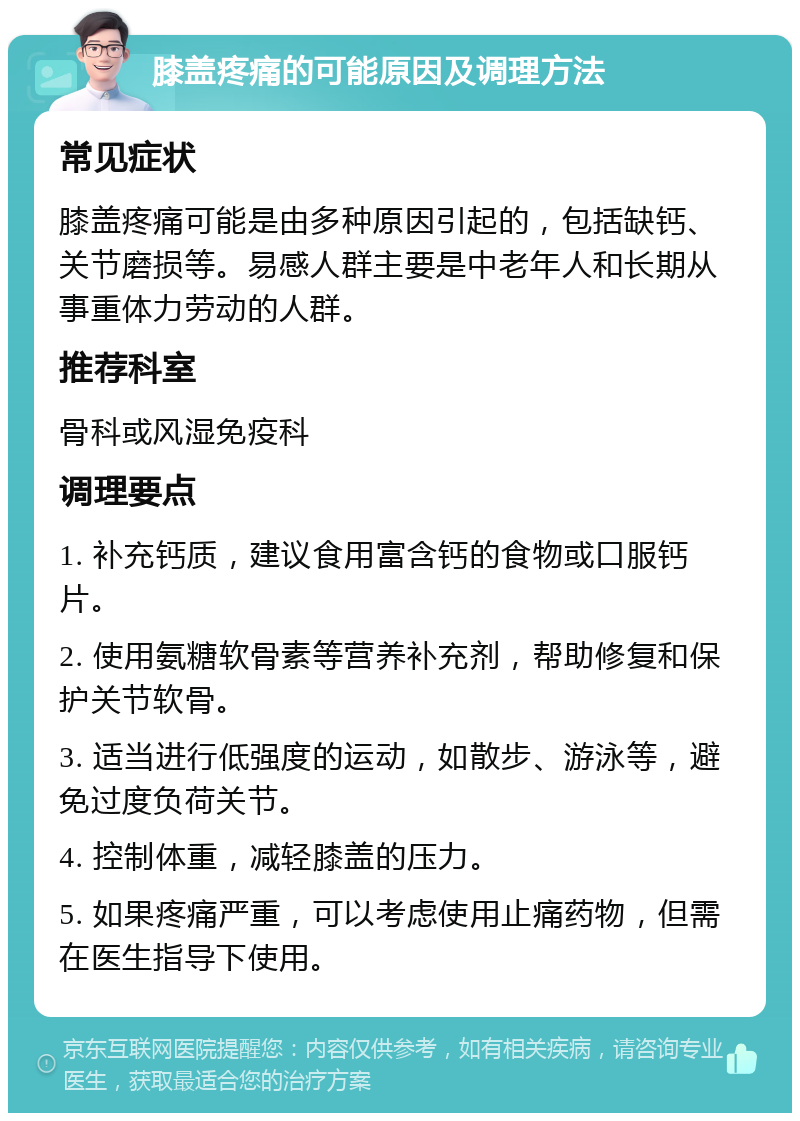 膝盖疼痛的可能原因及调理方法 常见症状 膝盖疼痛可能是由多种原因引起的，包括缺钙、关节磨损等。易感人群主要是中老年人和长期从事重体力劳动的人群。 推荐科室 骨科或风湿免疫科 调理要点 1. 补充钙质，建议食用富含钙的食物或口服钙片。 2. 使用氨糖软骨素等营养补充剂，帮助修复和保护关节软骨。 3. 适当进行低强度的运动，如散步、游泳等，避免过度负荷关节。 4. 控制体重，减轻膝盖的压力。 5. 如果疼痛严重，可以考虑使用止痛药物，但需在医生指导下使用。