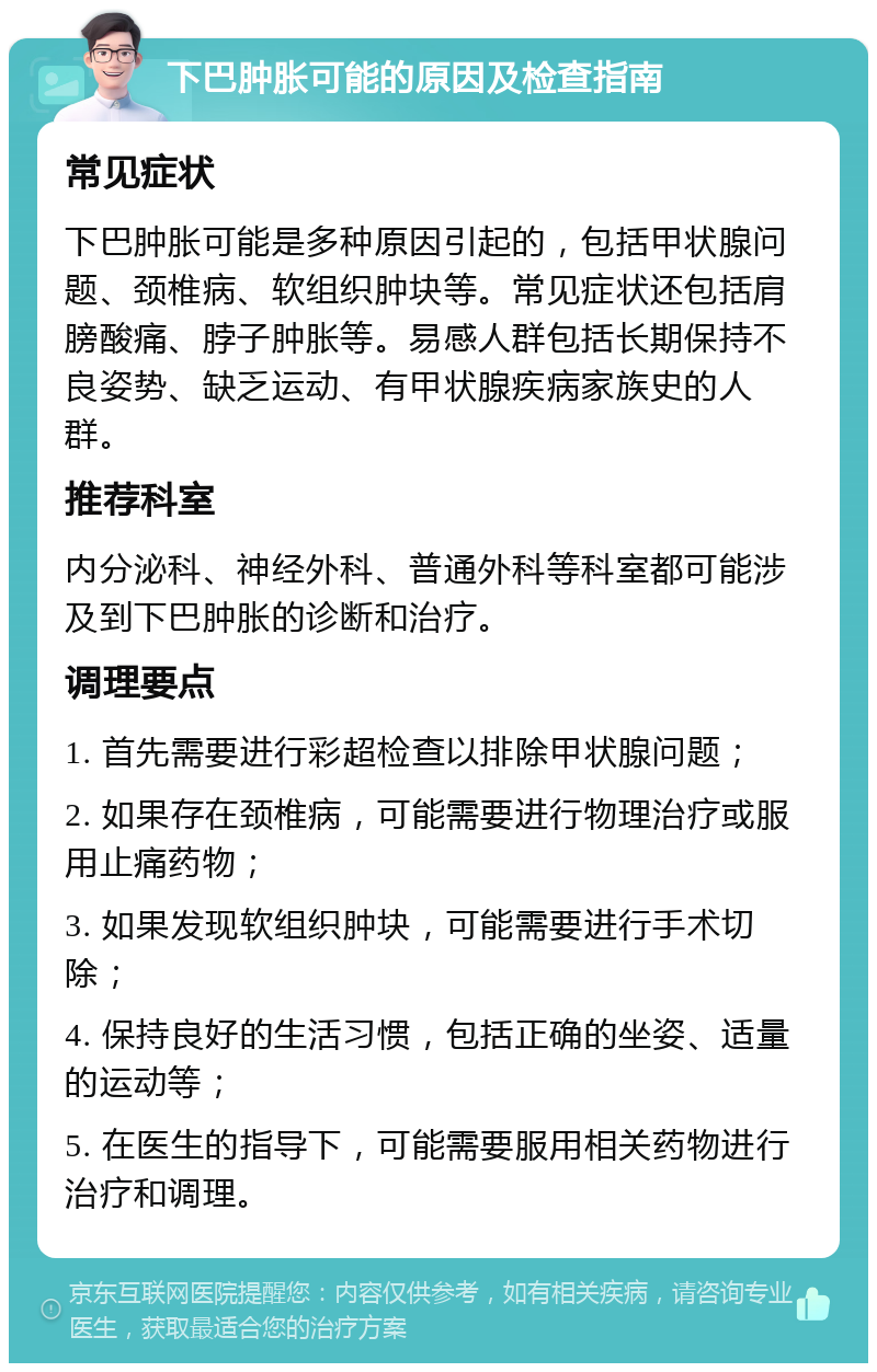 下巴肿胀可能的原因及检查指南 常见症状 下巴肿胀可能是多种原因引起的，包括甲状腺问题、颈椎病、软组织肿块等。常见症状还包括肩膀酸痛、脖子肿胀等。易感人群包括长期保持不良姿势、缺乏运动、有甲状腺疾病家族史的人群。 推荐科室 内分泌科、神经外科、普通外科等科室都可能涉及到下巴肿胀的诊断和治疗。 调理要点 1. 首先需要进行彩超检查以排除甲状腺问题； 2. 如果存在颈椎病，可能需要进行物理治疗或服用止痛药物； 3. 如果发现软组织肿块，可能需要进行手术切除； 4. 保持良好的生活习惯，包括正确的坐姿、适量的运动等； 5. 在医生的指导下，可能需要服用相关药物进行治疗和调理。