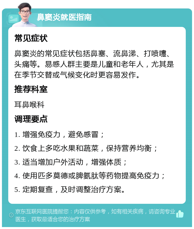 鼻窦炎就医指南 常见症状 鼻窦炎的常见症状包括鼻塞、流鼻涕、打喷嚏、头痛等。易感人群主要是儿童和老年人，尤其是在季节交替或气候变化时更容易发作。 推荐科室 耳鼻喉科 调理要点 1. 增强免疫力，避免感冒； 2. 饮食上多吃水果和蔬菜，保持营养均衡； 3. 适当增加户外活动，增强体质； 4. 使用匹多莫德或脾氨肽等药物提高免疫力； 5. 定期复查，及时调整治疗方案。