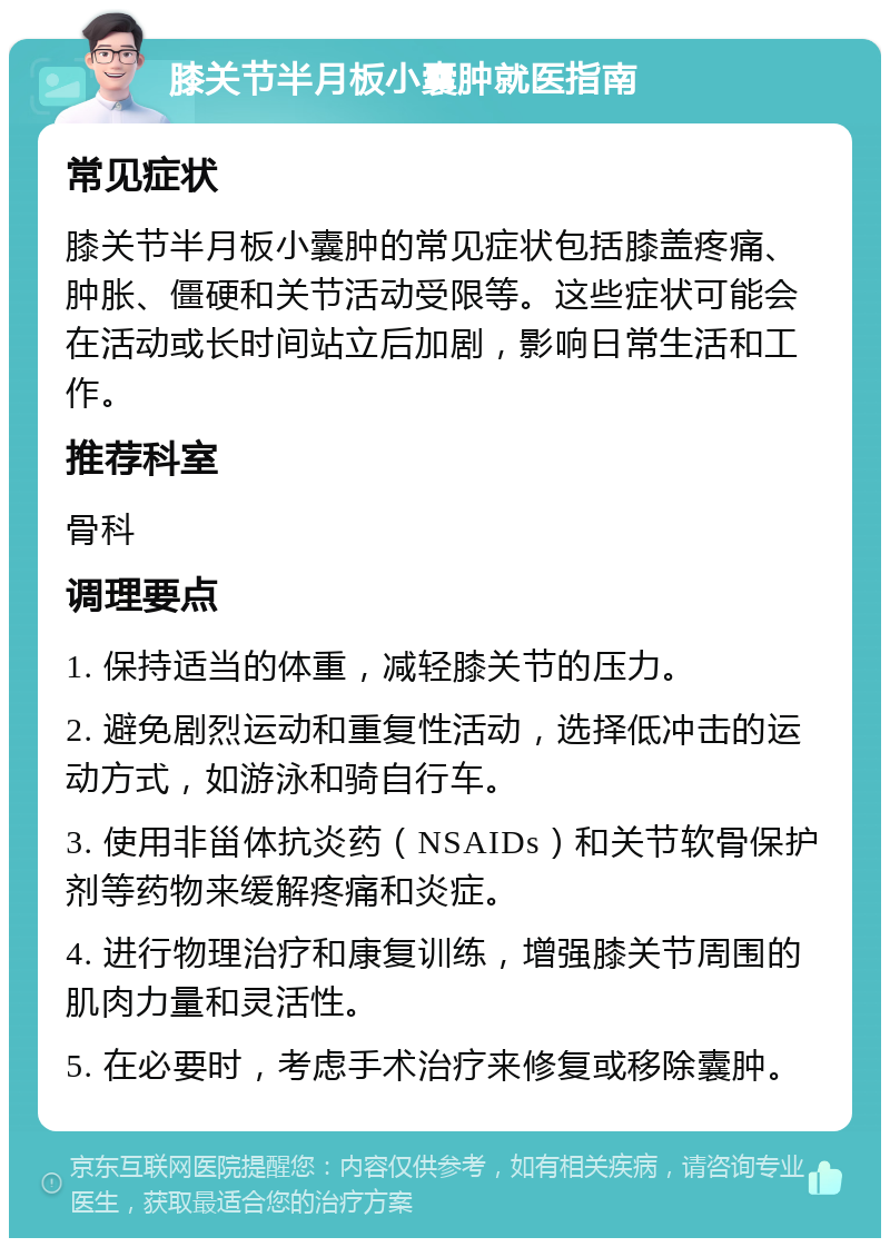 膝关节半月板小囊肿就医指南 常见症状 膝关节半月板小囊肿的常见症状包括膝盖疼痛、肿胀、僵硬和关节活动受限等。这些症状可能会在活动或长时间站立后加剧，影响日常生活和工作。 推荐科室 骨科 调理要点 1. 保持适当的体重，减轻膝关节的压力。 2. 避免剧烈运动和重复性活动，选择低冲击的运动方式，如游泳和骑自行车。 3. 使用非甾体抗炎药（NSAIDs）和关节软骨保护剂等药物来缓解疼痛和炎症。 4. 进行物理治疗和康复训练，增强膝关节周围的肌肉力量和灵活性。 5. 在必要时，考虑手术治疗来修复或移除囊肿。