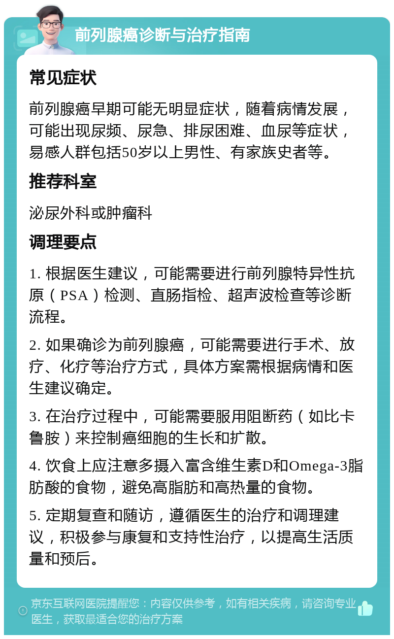 前列腺癌诊断与治疗指南 常见症状 前列腺癌早期可能无明显症状，随着病情发展，可能出现尿频、尿急、排尿困难、血尿等症状，易感人群包括50岁以上男性、有家族史者等。 推荐科室 泌尿外科或肿瘤科 调理要点 1. 根据医生建议，可能需要进行前列腺特异性抗原（PSA）检测、直肠指检、超声波检查等诊断流程。 2. 如果确诊为前列腺癌，可能需要进行手术、放疗、化疗等治疗方式，具体方案需根据病情和医生建议确定。 3. 在治疗过程中，可能需要服用阻断药（如比卡鲁胺）来控制癌细胞的生长和扩散。 4. 饮食上应注意多摄入富含维生素D和Omega-3脂肪酸的食物，避免高脂肪和高热量的食物。 5. 定期复查和随访，遵循医生的治疗和调理建议，积极参与康复和支持性治疗，以提高生活质量和预后。