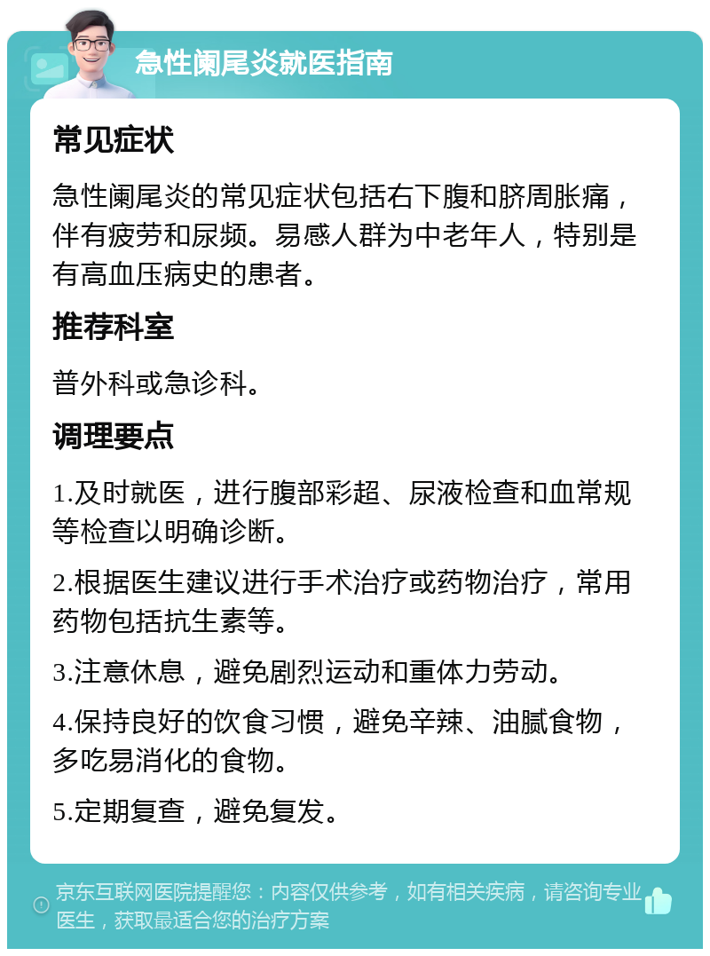 急性阑尾炎就医指南 常见症状 急性阑尾炎的常见症状包括右下腹和脐周胀痛，伴有疲劳和尿频。易感人群为中老年人，特别是有高血压病史的患者。 推荐科室 普外科或急诊科。 调理要点 1.及时就医，进行腹部彩超、尿液检查和血常规等检查以明确诊断。 2.根据医生建议进行手术治疗或药物治疗，常用药物包括抗生素等。 3.注意休息，避免剧烈运动和重体力劳动。 4.保持良好的饮食习惯，避免辛辣、油腻食物，多吃易消化的食物。 5.定期复查，避免复发。