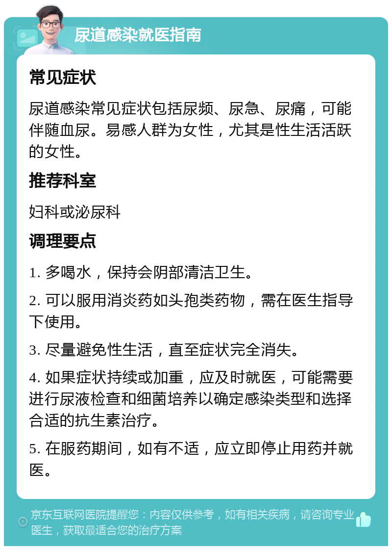 尿道感染就医指南 常见症状 尿道感染常见症状包括尿频、尿急、尿痛，可能伴随血尿。易感人群为女性，尤其是性生活活跃的女性。 推荐科室 妇科或泌尿科 调理要点 1. 多喝水，保持会阴部清洁卫生。 2. 可以服用消炎药如头孢类药物，需在医生指导下使用。 3. 尽量避免性生活，直至症状完全消失。 4. 如果症状持续或加重，应及时就医，可能需要进行尿液检查和细菌培养以确定感染类型和选择合适的抗生素治疗。 5. 在服药期间，如有不适，应立即停止用药并就医。