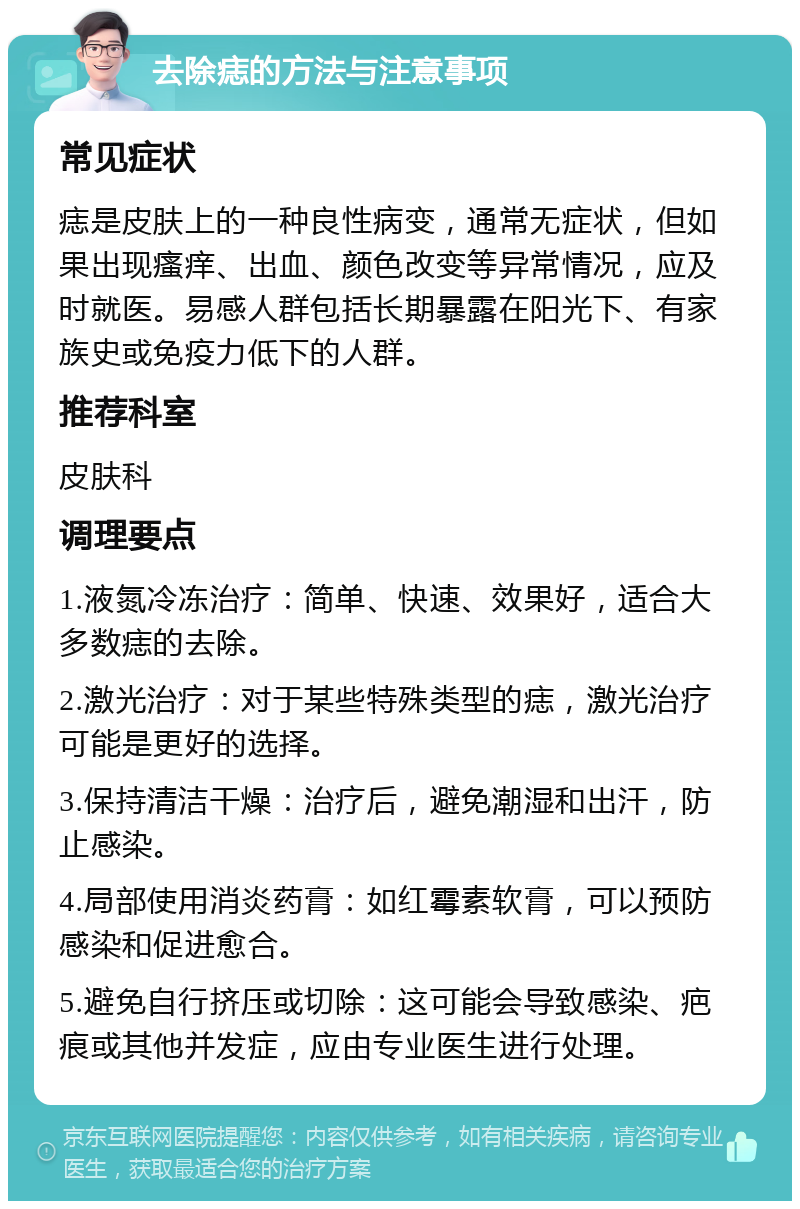 去除痣的方法与注意事项 常见症状 痣是皮肤上的一种良性病变，通常无症状，但如果出现瘙痒、出血、颜色改变等异常情况，应及时就医。易感人群包括长期暴露在阳光下、有家族史或免疫力低下的人群。 推荐科室 皮肤科 调理要点 1.液氮冷冻治疗：简单、快速、效果好，适合大多数痣的去除。 2.激光治疗：对于某些特殊类型的痣，激光治疗可能是更好的选择。 3.保持清洁干燥：治疗后，避免潮湿和出汗，防止感染。 4.局部使用消炎药膏：如红霉素软膏，可以预防感染和促进愈合。 5.避免自行挤压或切除：这可能会导致感染、疤痕或其他并发症，应由专业医生进行处理。