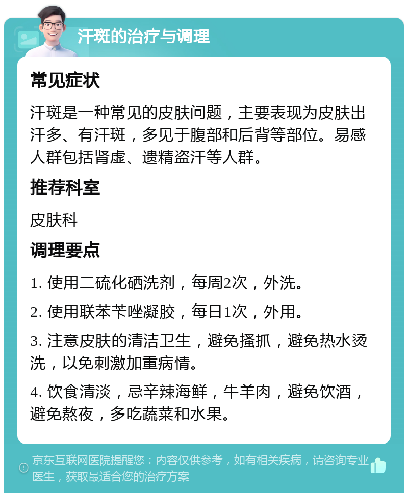 汗斑的治疗与调理 常见症状 汗斑是一种常见的皮肤问题，主要表现为皮肤出汗多、有汗斑，多见于腹部和后背等部位。易感人群包括肾虚、遗精盗汗等人群。 推荐科室 皮肤科 调理要点 1. 使用二硫化硒洗剂，每周2次，外洗。 2. 使用联苯苄唑凝胶，每日1次，外用。 3. 注意皮肤的清洁卫生，避免搔抓，避免热水烫洗，以免刺激加重病情。 4. 饮食清淡，忌辛辣海鲜，牛羊肉，避免饮酒，避免熬夜，多吃蔬菜和水果。