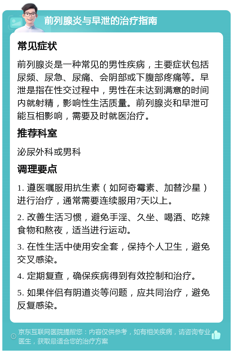 前列腺炎与早泄的治疗指南 常见症状 前列腺炎是一种常见的男性疾病，主要症状包括尿频、尿急、尿痛、会阴部或下腹部疼痛等。早泄是指在性交过程中，男性在未达到满意的时间内就射精，影响性生活质量。前列腺炎和早泄可能互相影响，需要及时就医治疗。 推荐科室 泌尿外科或男科 调理要点 1. 遵医嘱服用抗生素（如阿奇霉素、加替沙星）进行治疗，通常需要连续服用7天以上。 2. 改善生活习惯，避免手淫、久坐、喝酒、吃辣食物和熬夜，适当进行运动。 3. 在性生活中使用安全套，保持个人卫生，避免交叉感染。 4. 定期复查，确保疾病得到有效控制和治疗。 5. 如果伴侣有阴道炎等问题，应共同治疗，避免反复感染。