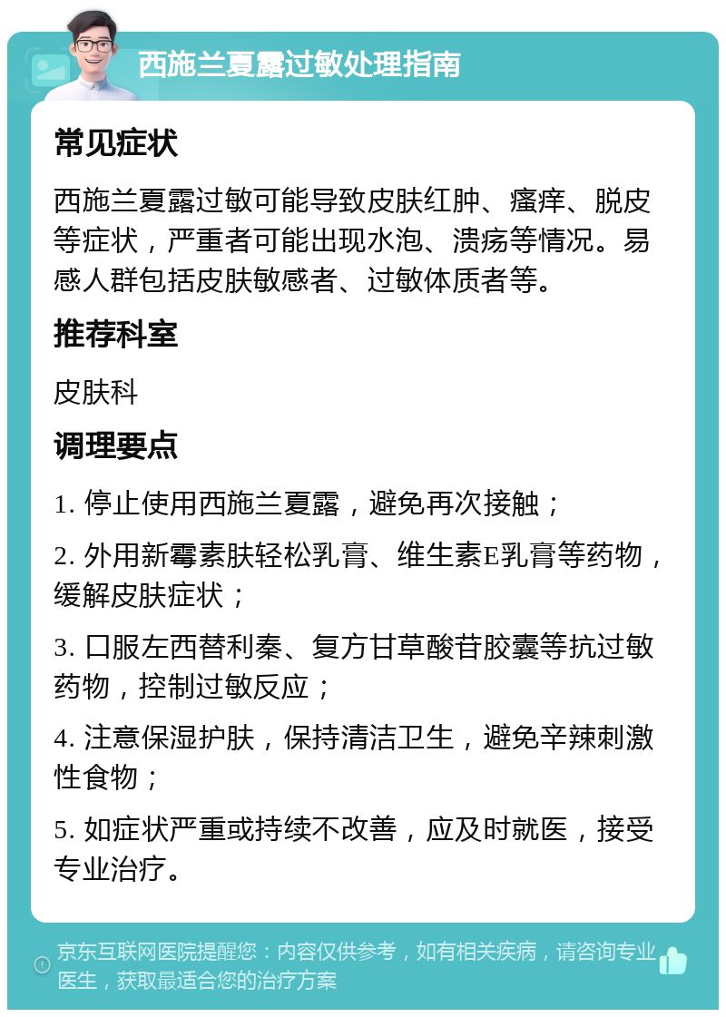 西施兰夏露过敏处理指南 常见症状 西施兰夏露过敏可能导致皮肤红肿、瘙痒、脱皮等症状，严重者可能出现水泡、溃疡等情况。易感人群包括皮肤敏感者、过敏体质者等。 推荐科室 皮肤科 调理要点 1. 停止使用西施兰夏露，避免再次接触； 2. 外用新霉素肤轻松乳膏、维生素E乳膏等药物，缓解皮肤症状； 3. 口服左西替利秦、复方甘草酸苷胶囊等抗过敏药物，控制过敏反应； 4. 注意保湿护肤，保持清洁卫生，避免辛辣刺激性食物； 5. 如症状严重或持续不改善，应及时就医，接受专业治疗。