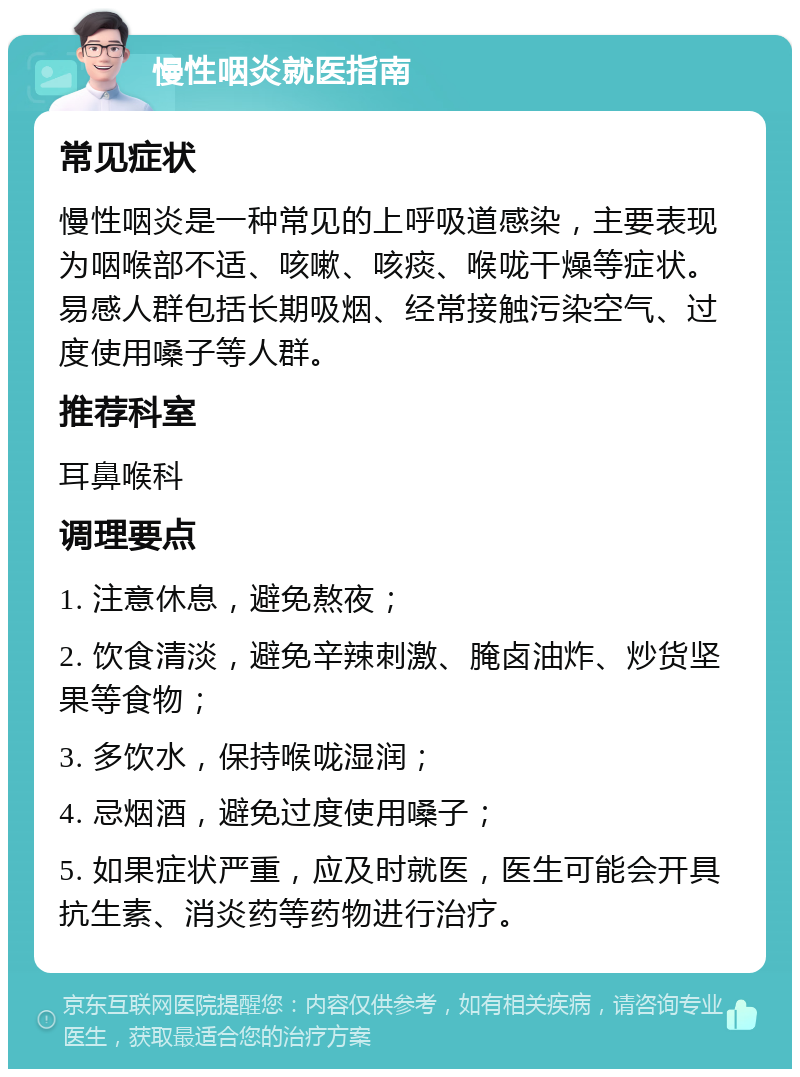 慢性咽炎就医指南 常见症状 慢性咽炎是一种常见的上呼吸道感染，主要表现为咽喉部不适、咳嗽、咳痰、喉咙干燥等症状。易感人群包括长期吸烟、经常接触污染空气、过度使用嗓子等人群。 推荐科室 耳鼻喉科 调理要点 1. 注意休息，避免熬夜； 2. 饮食清淡，避免辛辣刺激、腌卤油炸、炒货坚果等食物； 3. 多饮水，保持喉咙湿润； 4. 忌烟酒，避免过度使用嗓子； 5. 如果症状严重，应及时就医，医生可能会开具抗生素、消炎药等药物进行治疗。