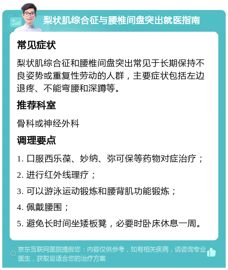 梨状肌综合征与腰椎间盘突出就医指南 常见症状 梨状肌综合征和腰椎间盘突出常见于长期保持不良姿势或重复性劳动的人群，主要症状包括左边退疼、不能弯腰和深蹲等。 推荐科室 骨科或神经外科 调理要点 1. 口服西乐葆、妙纳、弥可保等药物对症治疗； 2. 进行红外线理疗； 3. 可以游泳运动锻炼和腰背肌功能锻炼； 4. 佩戴腰围； 5. 避免长时间坐矮板凳，必要时卧床休息一周。